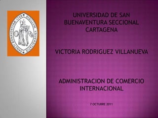 UNIVERSIDAD DE SAN
  BUENAVENTURA SECCIONAL
        CARTAGENA


VICTORIA RODRIGUEZ VILLANUEVA



 ADMINISTRACION DE COMERCIO
        INTERNACIONAL

          7 OCTUBRE 2011
 