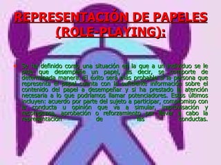 REPRESENTACIÓN DE PAPELES (ROLE-PLAYING): Se ha definido como una situación en la que a un individuo se le pide que desempeñe un papel, es decir, se comporte de determinada manera. El éxito será más probable si la persona que representa el papel cuenta con la suficiente información sobre el contenido del papel a desempeñar y si ha prestado la atención necesaria a lo que podríamos llamar potenciadores. Estos últimos incluyen: acuerdo por parte del sujeto a participar, compromiso con la conducta u opinión que va a simular, improvisación y recompensa, aprobación o reforzamiento por llevar a cabo la representación de las conductas. 