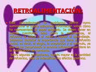 RETROALIMENTACIÓN: Este procedimiento lo podríamos definir como suministrar al sujeto adiestrado información sobre cómo ha representado el papel asignado. Se deben tener en cuenta cuestiones tales como la recompensa, el refuerzo, la crítica o el volver a repetir el aprendizaje. Debemos destacar la importancia que tiene el refuerzo social, es decir, el elogio, la aceptación y el estímulo, ya que se ha comprobado la enorme influencia que tiene en la modificación de conducta.   Salvo algunas excepciones, cuanto mayor es la cantidad de refuerzos, más se intensifican los efectos positivos.  