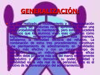 GENERALIZACIÓN: Una vez realizado el modelamiento y la representación de papeles, las conductas recién aprendidas tienen una gran probabilidad de mantenerse, pero esto no sucederá a menos que los alumnos vivan esas conductas como experiencias recompensadas. De esta manera, señalamos la necesidad decisiva del refuerzo. La combinación de estos tres procedimientos constituye una planteamiento de adiestramiento en habilidades mucho más efectivo y con un mayor campo de aplicación. Pero un método verdaderamente eficaz también debe probarse más allá del marco estrictamente terapéutico y debe demostrar su poder, utilidad y estabilidad en la vida real de las personas. Este es el motivo de la Generalización del adiestramiento. 