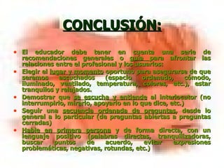 CONCLUSIÓN: El educador debe tener en cuenta una serie de recomendaciones generales o  guía  para afrontar las relaciones entre el profesional y los usuarios: Elegir el  lugar y momento  oportuno para asegurarse de que seremos escuchados (espacio ordenado, cómodo, iluminado, ventilado, temperatura, colores, etc.), estar tranquilos y relajados. Demostrar que  se escucha y entiende  al interlocutor (no interrumpirlo, mirarlo, apoyarlo en lo que dice, etc.) Seguir una  secuencia ordenada de preguntas , desde lo general a lo particular (de preguntas abiertas a preguntas cerradas) Hable en primera persona  y de forma directa, con un lenguaje positivo (palabras directas, tranquilizadoras, buscar puntos de acuerdo, evitar expresiones problemáticas, negativas, rotundas, etc.) 