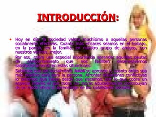 INTRODUCCIÓN : Hoy en día, la sociedad valora muchísimo a aquellas personas socialmente efectivas. Cuanto más eficaces seamos en el trabajo, en la pareja, en la familia, en nuestro grupo de amigos, con nuestros vecinos, mejor. Por eso, cobra una especial importancia aprender aquellas pautas de comportamiento que nos faciliten desenvolvernos satisfactoriamente en estas situaciones.  Sabemos que ser socialmente  hábil  se aprende y, cuanto antes sea más positivo será para la persona. Afrontar situaciones conflictivas lo tenemos que hacer desde que nacemos, por lo que cobra un especial interés el que todos /as los/as educadores/as contribuyan de un modo eficaz al aprendizaje de las  habilidades sociales. 