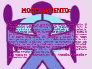 MODELAMIENTO : Se puede definir como un aprendizaje por medio de la imitación. El modelamiento será más efectivo cuando el modelo (es decir, la persona a imitar) aparezca como muy cualificada y con experiencia, tenga un status importante, controle las recompensas que desea el paciente, sea del mismo sexo, tenga una edad similar y pertenezca a la misma clase social, sea simpático y amable y si recibe recompensas por lo que hace. El modelamiento será mucho más efectivo cuando la situación presente las conductas a imitar con claridad y con precisión, gradualmente de menor a mayor dificultad, con las suficientes repeticiones que permitan su sobreaprendizaje, con la menor cantidad posible de detalles innecesarios y empleando diferentes modelos en lugar de uno solo.   Las etapas del modelamiento son tres:  Atención, Retención y Reproducción.   