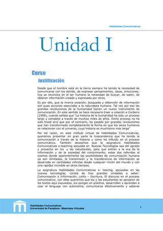 Habilidades Comunicativas
Habilidades Comunicativas
Universidad de Pamplona - Materiales Virtuales 1
Desde que el hombre está en la tierra siempre ha tenido la necesidad de
comunicarse con los demás, de expresar pensamientos, ideas, emociones;
hoy se reconoce en el ser humano la necesidad de buscar, de saber, de
obtener información creada y expresada por otros.
Es por ello, que la misma creación, búsqueda y obtención de información
son pues acciones esenciales a la naturaleza humana. Tal vez por eso las
grandes revoluciones de la humanidad tienen un nuevo instrumento de
comunicación. En este sentido se hace necesario traer a colación a Cordeiro
(1998), cuando señala que “La historia de la humanidad ha sido un proceso
largo y complejo a través de muchos miles de años. Dicho proceso no ha
sido lineal sino que por el contrario, ha pasado por grandes revoluciones
que han transformado completamente la forma en que los seres humanos
se relacionan con el universo, cuya historia es muchísimo más larga”
Por tal razón, en este módulo virtual de Habilidades Comunicativas,
queremos presentar en gran parte la trascendencia que ha tenido la
comunicación a través de la historia y como ha influido en el proceso
comunicativo. También deseamos que la asignatura Habilidades
Comunicativas e-teaching apoyada en Nuevas Tecnologías sea del agrado
y provecho en los y las estudiantes, para que entren a la era de la
información y de la sociedad del conocimiento; estas dos referidas al
cosmos donde aparentemente las posibilidades de comunicación humana
ya son ilimitadas, la transmisión y la transferencia de información se
desarrolla en cantidades infinitas desde cualquier rincón del mundo y con
una rapidez increíble en otros tiempos.
La asignatura Habilidades Comunicativas e- teachig, apoyadas en las
nuevas tecnologías, consta de tres grandes unidades a saber:
Comunicación e Información, Lecto – Escritura, El discurso en el proceso
comunicativo; con ellas queremos que los y las estudiantes se apropien de
los textos aquí expuestos, los pongan en práctica, desarrollen y aprendan a
usar el lenguaje con autonomía, comunicarse efectivamente y saberse
Unidad I
 