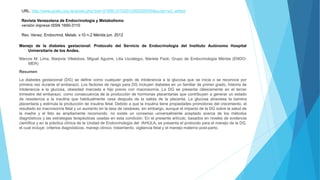 URL: http://www.scielo.org.ve/scielo.php?pid=S1690-31102012000200005&script=sci_arttext
Revista Venezolana de Endocrinología y Metabolismo
versión impresa ISSN 1690-3110
Rev. Venez. Endocrinol. Metab. v.10 n.2 Mérida jun. 2012
Manejo de la diabetes gestacional: Protocolo del Servicio de Endocrinología del Instituto Autónomo Hospital
Universitario de los Andes.
Marcos M. Lima, Marjorie Villalobos, Miguel Aguirre, Lilia Uzcátegui, Mariela Paoli, Grupo de Endocrinología Mérida (ENDO-
MER)
Resumen
La diabetes gestacional (DG) se define como cualquier grado de intolerancia a la glucosa que se inicia o se reconoce por
primera vez durante el embarazo. Los factores de riesgo para DG incluyen diabetes en un familiar de primer grado, historia de
intolerancia a la glucosa, obesidad marcada e hijo previo con macrosomía. La DG se presenta clásicamente en el tercer
trimestre del embarazo, como consecuencia de la producción de hormonas placentarias que contribuyen a generar un estado
de resistencia a la insulina que habitualmente cesa después de la salida de la placenta. La glucosa atraviesa la barrera
placentaria y estimula la producción de insulina fetal. Debido a que la insulina tiene propiedades promotoras del crecimiento, el
resultado es macrosomía fetal y un aumento en la tasa de cesáreas; sin embargo, aunque el impacto de la DG sobre la salud de
la madre y el feto es ampliamente reconocido, no existe un consenso universalmente aceptado acerca de los métodos
diagnósticos y las estrategias terapéuticas usadas en esta condición. En el presente artículo, basados en niveles de evidencia
científica y en la práctica clínica de la Unidad de Endocrinología del IAHULA, se presenta el protocolo para el manejo de la DG,
el cual incluye: criterios diagnósticos, manejo clínico, tratamiento, vigilancia fetal y el manejo materno post-parto.
 