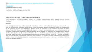 URL: http://www.scielo.org.co/scielo.php?script=sci_arttext&pid=S0121-52562012000200006
Revista Med
Print version ISSN 0121-5256
rev.fac.med vol.20 no.2 Bogotá July/Dec. 2012
DIABETES GESTACIONAL Y COMPLICACIONES NEONATALES
JUAN ARIZMENDI, VICENTE CARMONA PERTUZ, ALEJANDRO COLMENARES, DIANA GÓMEZ HOYOS, TATIANA
PALOMO.
Resumen
La diabetes gestacional es un motivo de consulta frecuente en medicina materno-fetal; los casos vienen en aumento y por
ende las complicaciones neonatales de los hijos de madres con diabetes gestacional, cada una de ellas es revisada con el
fin de esclarecer la causa y el tratamiento. Nuestro estudio es descriptivo y se consultaron las bases de datos:
ScienceDirect, Ovid, Medline, Pubmed, LILACS. El objetivo es revisar la diabetes gestacional como entidad y describir las
principales complicaciones neonatales. Dentro del abordaje de una gestante con diagnóstico de diabetes mellitus debemos
clasificar si es tipo 1 o tipo 2, establecer un objetivo claro en el valor de la glucometría y lo más importante un plan
nutricional; cuando lo anterior no es posible las complicaciones neonatales se hacen inminentes y el riesgo de muerte in
útero es mayor. Durante la gestación la evaluación gineco-obstétrica nos ayuda a descartar malformaciones congénitas en
el feto, y al nacer se evaluará la adaptación neonatal, para iniciar tratamiento temprano y disminuir la mortalidad en el recién
nacido hijo de madre diabética.
 