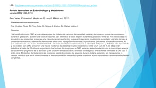 URL: http://www.scielo.org.ve/scielo.php?pid=S1690-31102012000400005&script=sci_arttext
Revista Venezolana de Endocrinología y Metabolismo
versión ISSN 1690-3110
Rev. Venez. Endocrinol. Metab. vol.10 supl.1 Mérida oct. 2012
Diabetes mellitus gestacional.
Dra. Omidres Pérez, Dr. Tony Saba, Dr. Miguel A. Padrón, Dr. Rafael Molina V.
Resumen
Se ha definido como DMG a toda intolerancia a los hidratos de carbono de intensidad variable, de comienzo primer reconocimiento
durante la gestación. Existen una serie de razones para identificar a estas mujeres durante la gestación, entre las más destacadas se
encuentran las siguientes: presentan una hiperglucemia importante y requieren tratamiento insulínico de inmediato, Los fetos tienden a
presentar macrosomía, además de alteraciones tales como: hipoglucemia neonatal, hipocalcemia, policitemia e hiperbilirrubinemia, lo
que se traduce en una mayor morbimortalidad, Los recién nacidos tienen tendencia a la obesidad, dislipemia y diabetes en la edad adulta
y las madres con DMG presentan una mayor incidencia de diabetes en años posteriores: entre un 25 y un 70 % de ellas serán
diabéticas al cabo de 25 años de seguimiento. los factores de riesgo para la DMG están en estrecha relación con lo mencionado acerca
del incremento progresivo de la obesidad y del síndrome metabólico son: obesidad o sobrepeso, antecedentes familiares de DM tipo 2,
entre otros. El objetivo del tratamiento es mantener estable los niveles de glucemia durante toda la gestación, sin hipoglucemia ni
cetosis, debido a que en el primer trimestre la descompensación metabólica puede ocasionar aborto espontáneo o anormalidades fetales
congénitas.
 