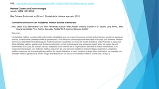 URL: http://scielo.sld.cu/scielo.php?pid=S1561-29532015000100005&script=sci_arttext
Revista Cubana de Endocrinología
versión ISSN 1561-2953
Rev Cubana Endocrinol vol.26 no.1 Ciudad de la Habana ene.-abr. 2015
Consideraciones acerca de la diabetes mellitus durante el embarazo
MSc. Jeddú Cruz Hernández,I Dra. Pilar Hernández García,II MSc.Raiden Grandía Guzmán,III Dr. Jacinto Lang Prieto,I MSc.
Ariana Isla Valdés,IV Lic. Katrine González Padilla,I Dr.C. Antonio Márquez GuillénI
Resumen
La diabetes mellitus constituye la enfermedad metabólica que con mayor frecuencia complica el embarazo, pudiendo aparecer,
incluso, durante este (diabetes mellitus gestacional). Una atención preconcepcional adecuada a la mujer con diabetes mellitus
disminuye ostensiblemente el riesgo de malformaciones congénitas en el hijo de madre diabética. Debe hacerse la pesquisa
de la diabetes mellitus gestacional, fundamentalmente, en las embarazadas que presentan algún factor de riesgo de esta
enfermedad. En Cuba, se utilizan para su diagnóstico los criterios de la Organización Mundial de Salud modificados. Las
mujeres embarazadas con diabetes mellitus requieren de una atención obstétrico-endocrinológica especial. La diabetes
mellitus repercute de forma negativa en el hijo de madre diabética, a corto, mediano y largo plazo. Asimismo, las mujeres con
diabetes mellitus gestacional tienen riesgo de presentar en un futuro una diabetes mellitus, sobre todo, de tipo 2.
 