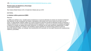URL: http://scielo.sld.cu/scielo.php?pid=S0138-600X2010000200001&script=sci_arttext
Revista Cubana de Obstetricia y Ginecología
versión ISSN 0138-600X
Rev Cubana Obstet Ginecol v.36 n.2 Ciudad de la Habana abr.-jun. 2010
EDITORIAL
La diabetes mellitus gestacional (DMG)
Resumen
La DMG se ha definido como: "variable grado de intolerancia a la glucosa detectado por primera vez durante el embarazo".
Esta definición ha sido considerada muy amplia y heterogénea, pues puede ocurrir que se trate de una mujer con una
previa, no diagnosticada, diabetes mellitus que nuestro programa de atención prenatal ha detectado durante el embarazo, o
tratarse solamente de un mínimo trastorno detectado durante la gestación, y como es de suponer los resultados perinatales
y maternos no pueden ser iguales para ambas situaciones, sin embargo las dos están igualmente categorizadas. La DMG
fue inicialmente definida por O`Sullivan, para identificar mujeres gestantes con elevado riesgo posterior al parto de
desarrollar diabetes mellitus, sin embargo, más recientemente se ha asociado con una mayor frecuencia de complicaciones
maternas y perinatales.
 