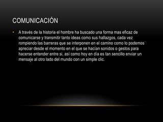 COMUNICACIÓN
• A través de la historia el hombre ha buscado una forma mas eficaz de
comunicarse y transmitir tanto ideas como sus hallazgos, cada vez
rompiendo las barreras que se interponen en el camino como lo podemos
apreciar desde el momento en el que se hacían sonidos o gestos para
hacerse entender entre si, así como hoy en día es tan sencillo enviar un
mensaje al otro lado del mundo con un simple clic.
 
