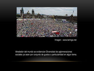 Alrededor del mundo se evidencian Diversidad de aglomeraciones
sociales ya sean por conjunto de gustos o particularidad en algun tema.
Imagen : www.taringa.net
 