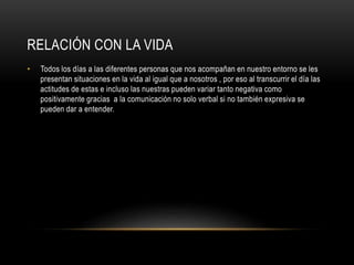 RELACIÓN CON LA VIDA
• Todos los días a las diferentes personas que nos acompañan en nuestro entorno se les
presentan situaciones en la vida al igual que a nosotros , por eso al transcurrir el día las
actitudes de estas e incluso las nuestras pueden variar tanto negativa como
positivamente gracias a la comunicación no solo verbal si no también expresiva se
pueden dar a entender.
 