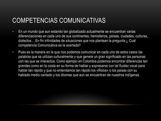COMPETENCIAS COMUNICATIVAS
• En un mundo que aun estando tan globalizado actualmente se encuentran varias
diferenciaciones en cada uno de sus continentes, hemisferios, países, ciudades, culturas,
dialectos… En fin infinidades de situaciones que nos plantean la pregunta ¿ Cual
competencia Comunicativa es la acertada?
• Pues es la manera en la que nos podemos comunicar en cada uno de estos casos las
palabras que se utilizan culturalmente y que genere un gran significado en las personas
con las que se interactúa. Como ejemplo en Colombia podemos encontrar diferencias tan
grandes como en la costa en su forma de hablar y expresarse con tal fluidez vocal para
hablar tan rápido y que no entendamos tan rápido los «Rolos» o los paisas con su
hablado medio cantado y los idiomas que aun se encuentran de nuestros indígenas.
 