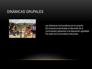 DINÁMICAS GRUPALES
Las dinámicas comunicativas son el conjunto
De acciones encaminadas al desarrollo de la
comunicación generando una disposición agradable
Por parte de la comunidad involucrada.
 