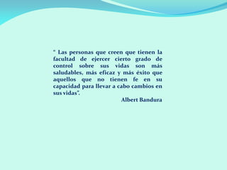 “ Las personas que creen que tienen la
facultad de ejercer cierto grado de
control sobre sus vidas son más
saludables, más eficaz y más éxito que
aquellos que no tienen fe en su
capacidad para llevar a cabo cambios en
sus vidas”.
Albert Bandura
 