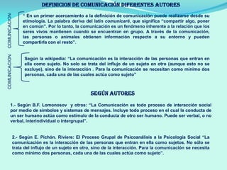 DEFINICION DE COMUNICACIÓN diferentes autores
“ En un primer acercamiento a la definición de comunicación puede realizarse desde su
etimología. La palabra deriva del latín comunicaré, que significa “compartir algo, poner
en común”. Por lo tanto, la comunicación es un fenómeno inherente a la relación que los
seres vivos mantienen cuando se encuentran en grupo. A través de la comunicación,
las personas o animales obtienen información respecto a su entorno y pueden
compartirla con el resto”.
COMUNICACION
Según la wikipedia: “La comunicación es la interacción de las personas que entran en
ella como sujeto. No solo se trata del influjo de un sujeto en otro (aunque esto no se
excluye), sino de la interacción . Para la comunicación se necesitan como mínimo dos
personas, cada una de las cuales actúa como sujeto”
COMUNICACION
SEGÚN AUTORES
1.- Según B.F. Lomonosov y otros: “La Comunicación es todo proceso de interacción social
por medio de símbolos y sistemas de mensajes. Incluye todo proceso en el cual la conducta de
un ser humano actúa como estímulo de la conducta de otro ser humano. Puede ser verbal, o no
verbal, interindividual o intergrupal”.
2.- Según E. Pichón. Riviere: El Proceso Grupal de Psicoanálisis a la Psicología Social “La
comunicación es la interacción de las personas que entran en ella como sujetos. No sólo se
trata del influjo de un sujeto en otro, sino de la interacción. Para la comunicación se necesita
como mínimo dos personas, cada una de las cuales actúa como sujeto”.
 
