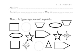 Desarrollo de Habilidades Básicas.

Nombre: ......................................................................................
Fecha:............................................ Hoy es: ................................

Busca la figura que no está repetida:

 