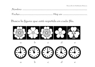 Desarrollo de Habilidades Básicas.

Nombre: ......................................................................................
Fecha:............................................ Hoy es: ................................

Busca la figura que está repetida en cada fila.

a

b

c

d

e

a

b

c

d

e

 