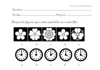 Desarrollo de Habilidades Básicas.

Nombre: ......................................................................................
Fecha:............................................ Hoy es: ................................

Busca la figura que está repetida en cada fila.

a

b

c

d

e

a

b

c

d

e

 