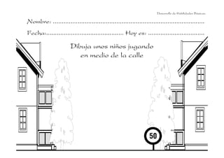 Desarrollo de Habilidades Básicas.

Nombre: ......................................................................................
Fecha:............................................ Hoy es: ................................

Dibuja unos niños jugando
en medio de la calle

 
