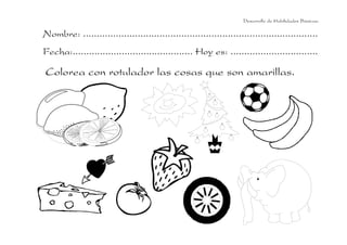 Desarrollo de Habilidades Básicas.

Nombre: ......................................................................................
Fecha:............................................ Hoy es: ................................

Colorea con rotulador las cosas que son amarillas.

 
