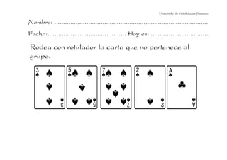 Desarrollo de Habilidades Básicas.

Nombre: ......................................................................................
Fecha:............................................ Hoy es: ................................

Rodea con rotulador la carta que no pertenece al
grupo.

 