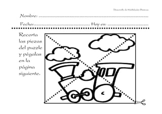 Desarrollo de Habilidades Básicas.

Nombre: ......................................................................................
Fecha:............................................ Hoy es: ................................

Recorta
las piezas
del puzzle
y pégalas
en la
página
siguiente.

 