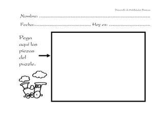 Desarrollo de Habilidades Básicas.

Nombre: ......................................................................................
Fecha:............................................ Hoy es: ................................

Pega
aquí las
piezas
del
puzzle.

 