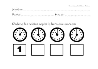 Desarrollo de Habilidades Básicas.

Nombre: ......................................................................................
Fecha:............................................ Hoy es: ................................

Ordena los relojes según la hora que marcan:

 