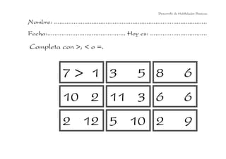 Desarrollo de Habilidades Básicas.

Nombre: ......................................................................................
Fecha:............................................ Hoy es: ................................

Completa con >, < o =.

7> 1 3

5 8

6

10 2 11 3 6

6

2 12 5 10 2

9

 