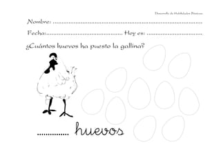 Desarrollo de Habilidades Básicas.

Nombre: ......................................................................................
Fecha:............................................ Hoy es: ................................

¿Cuántos huevos ha puesto la gallina?

............... huevos

 