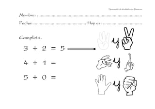 Desarrollo de Habilidades Básicas.

Nombre: ......................................................................................
Fecha:............................................ Hoy es: ................................

Completa.

3 + 2 = 5
4 + 1 =
5 + 0 =

 