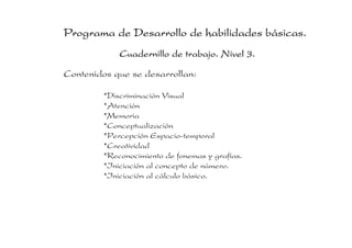Programa de Desarrollo de habilidades básicas.
Cuadernillo de trabajo. Nivel 3.
Contenidos que se desarrollan:
*Discriminación Visual
*Atención
*Memoria
*Conceptualización
*Percepción Espacio-temporal
*Creatividad
*Reconocimiento de fonemas y grafías.
*Iniciación al concepto de número.
*Iniciación al cálculo básico.

 