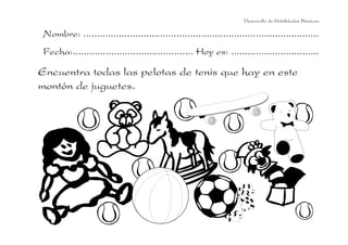 Desarrollo de Habilidades Básicas.

Nombre: ......................................................................................
Fecha:............................................ Hoy es: ................................

Encuentra todas las pelotas de tenis que hay en este
montón de juguetes.

 