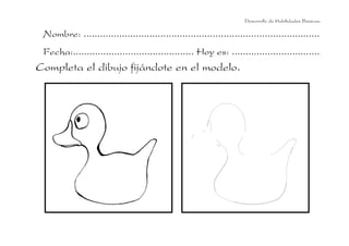 Nombre: ......................................................................................
Fecha:............................................ Hoy es: ................................
Completa el dibujo fijándote en el modelo.
Desarrollo de Habilidades Básicas.
 