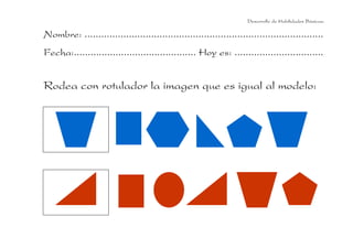 Nombre: ......................................................................................
Fecha:............................................ Hoy es: ................................
Desarrollo de Habilidades Básicas.
Rodea con rotulador la imagen que es igual al modelo:
 