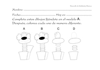 Nombre: ......................................................................................
Fecha:............................................ Hoy es: ................................
Completa estos dibujos fijándote en el modelo A.
Después, colorea cada uno de manera diferente.
Desarrollo de Habilidades Básicas.
A B C D
 