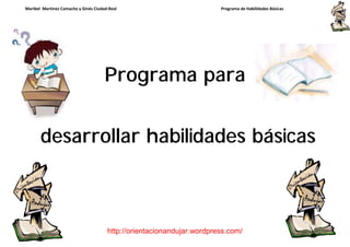 Maribel Martínez Camacho y Ginés Ciudad-Real                            Programa de Habilidades Básicas




                                      Programa para


       desarrollar habilidades básicas



                                       http://orientacionandujar.wordpress.com/
 