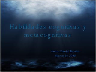 Habilidades cognitivas y metacognitivas Autor: Daniel Barrios Marzo de 2008 