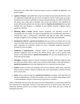 faturamento, para poder brigar de igual para igual no preço e condições de pagamento, sem
       perder margem.

   •   Logística e Estoques: cada pedido feito na loja virtual, depois de aprovado pelo financeiro, deve
       ser rapidamente despachado para não causar frustração no cliente. É nesse ponto que surge a
       importância de se oferecer qualidade nos serviços prestados pela loja. Se é difícil se diferenciar
       nos preços, que a briga seja na operação. Lojas virtuais que oferecem uma experiência de
       compra diferenciada ganham mais mercado a cada dia. O gerente de ecommerce tem que saber
       trabalhar bem seus estoques e a expedição de seus pedidos, incluindo a logística reversa,
       quando for necessária.

   •   Marketing, Mídia e Vendas: planejar, aprovar campanhas, criar demandas e prever as
       necessidades dos seus clientes. Em cada comunicação feita com seu público-alvo deve haver a
       chamada para ação, o “call-to-action”. Rentabilizar cada ação da mídia, medir resultados,
       interagir com agência e criar estratégias, são algumas das atribuições dessa habilidade.

   •   Atendimento e Web 2.0: o gerente de ecommerce deve estar atento ao é falado sobre sua loja
       virtual nas mídias sociais. Tem que estar alinhado com o atendimento ao cliente para comunicar
       sobre campanhas em andamento, políticas de trocas e devolução, perguntas frequentes e
       princípios de crises de imagem.

   •   Tendências e Comportamento: novidades surgem na Internet com grande velocidade.
       Identificar tendências, estar por dentro das últimas notícias, sobre o que as pessoas estão
       falando e onde estão falando. O gerente de ecommerce tem que estar preparado para ver a
       onda antes que ela chegue.

   •   Estratégias: novidades surgem na Internet com grande velocidade. Identificar tendências, estar
       por dentro das últimas notícias, sobre o que as pessoas estão falando e onde estão falando. O
       gerente de ecommerce tem que estar preparado para ver a onda antes que ela chegue.

   •   Analítico: dentre as tarefas mais complexas, está a de criar relatórios, definir metas, interpretar
       dados de diversas fontes e tabular em gráficos para serem apresentados à diretoria de forma
       clara e convincente.

   •   Gestor: como o nome do cargo diz, o gerente de ecommerce é um gestor. Deve saber lidar com
       equipes multidisciplinares, mantê-los incentivados e com foco nas tarefas. Saber delegar tarefas
       e responsabilidades, estimular e cobrar prazos faz parte do seu cotidiano.

Todas as habilidades descritas acima são capazes de serem desenvolvidas nos profissionais. Basta que
haja investimento na capacitação. Eventos e cursos fazem parte de um primeiro passo. Além disso, é
importante identificar pessoas que já estejam enquadradas em parte delas, para que o tempo de
preparação seja menor.
 
