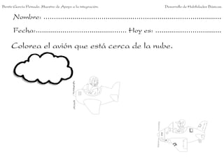 Nombre: ......................................................................................
Fecha:............................................ Hoy es: ................................
Colorea el avión que está cerca de la nube.
Benito García Peinado. Maestro de Apoyo a la integración. Desarrollo de Habilidades Básicas.
 