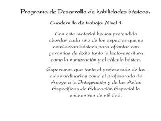 Programa de Desarrollo de habilidades básicas.
Cuadernillo de trabajo. Nivel 1.
Con este material hemos pretendido
abordar cada uno de los aspectos que se
consideran básicos para afrontar con
garantías de éxito tanto la lecto-escritura
como la numeración y el cálculo básico.
Esperamos que tanto el profesorado de las
aulas ordinarias como el profesorado de
Apoyo a la Integración y de las Aulas
Específicas de Educación Especial lo
encuentren de utilidad.
 