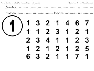 Nombre: ......................................................................................
Fecha:............................................ Hoy es: ................................
1 3 2 1 4 6 7
1 1 2 3 1 2 1
2 3 4 1 1 2 3
1 2 1 2 1 2 5
6 3 2 1 1 7 1
Benito García Peinado. Maestro de Apoyo a la integración. Desarrollo de Habilidades Básicas.
 