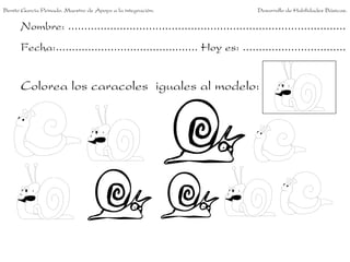 Nombre: ......................................................................................
Fecha:............................................ Hoy es: ................................
Colorea los caracoles iguales al modelo:
Benito García Peinado. Maestro de Apoyo a la integración. Desarrollo de Habilidades Básicas.
 