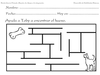 Nombre: ......................................................................................
Fecha:............................................ Hoy es: ................................
Ayuda a Toby a encontrar el hueso.
Benito García Peinado. Maestro de Apoyo a la integración. Desarrollo de Habilidades Básicas.
 
