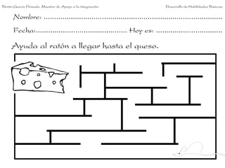 Nombre: ......................................................................................
Fecha:............................................ Hoy es: ................................
Ayuda al ratón a llegar hasta el queso.
Benito García Peinado. Maestro de Apoyo a la integración. Desarrollo de Habilidades Básicas.
 