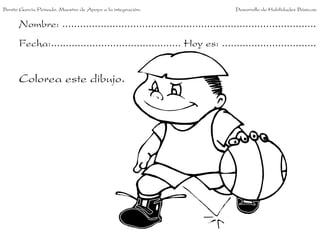 Nombre: ......................................................................................
Fecha:............................................ Hoy es: ................................
Colorea este dibujo.
Benito García Peinado. Maestro de Apoyo a la integración. Desarrollo de Habilidades Básicas.
 