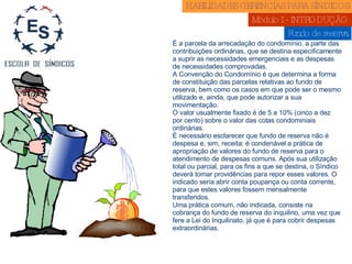 Fundo   de reserva É a parcela da arrecadação do condomínio, a parte das contribuições ordinárias, que se destina especificamente a suprir as necessidades emergenciais e as despesas de necessidades comprovadas. A Convenção do Condomínio é que determina a forma de constituição das parcelas relativas ao fundo de reserva, bem como os casos em que pode ser o mesmo utilizado e, ainda, que pode autorizar a sua movimentação. O valor usualmente fixado é de 5 a 10% (cinco a dez por cento) sobre o valor das cotas condominiais ordinárias. É necessário esclarecer que fundo de reserva não é despesa e, sim, receita; é condenável a prática de apropriação de valores do fundo de reserva para o atendimento de despesas comuns. Após sua utilização total ou parcial, para os fins a que se destina, o Síndico deverá tomar providências para repor esses valores. O indicado seria abrir conta poupança ou conta corrente, para que estes valores fossem mensalmente transferidos. Uma prática comum, não indicada, consiste na cobrança do fundo de reserva do inquilino, uma vez que fere a Lei do Inquilinato, já que é para cobrir despesas extraordinárias. HABILIDADES GERENCIAS PARA SÍNDICOS  Módulo I - INTRODUÇÃO  