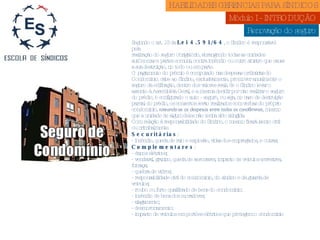 Renovação do seguro Segundo o art. 13 da  Lei 4.591/64 , o Síndico é responsável pela realização do seguro obrigatório, abrangendo todas as unidades autônomas e partes comuns, contra incêndio ou outro sinistro que cause a sua destruição, no todo ou em parte. O pagamento do prêmio é computado nas despesas ordinárias do Condomínio. cabe ao Síndico, exclusivamente, promover anualmente o seguro da edificação, dentro dos valores reais. Se o Síndico levar o assunto à Assembléia Geral, e a mesma decidir por não realizar o seguro do prédio, é configurado o auto - seguro, ou seja, no caso de destruição parcial do prédio, os consertos serão realizados com verbas do próprio condomínio,  rateando-se as despesas entre todos os condôminos , mesmo que a unidade de algum deles não tenha sido atingida. Com relação à responsabilidade do Síndico, o mesmo ficará isento civil ou criminalmente.  Securitárias : - incêndio, queda de raio e explosão, vidas dos empregados, e outras; Complementares : - danos elétricos; - vendaval, granizo, queda de aeronaves, impacto de veículos terrestres, fumaça; - quebra de vidros; - responsabilidade civil do condomínio, do síndico e da guarda de veículos; - roubo ou furto qualificado de bens do condomínio; - incêndio de bens dos moradores; - alagamento; - desmoronamento; - impacto de veículos em portões elétricos que protegem o condomínio HABILIDADES GERENCIAS PARA SÍNDICOS  Módulo I - INTRODUÇÃO  