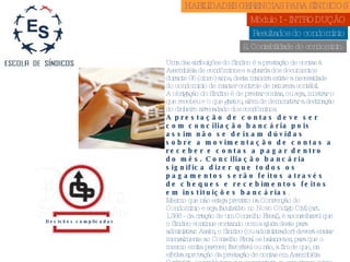 Resultados do condomínio 2. Contabilidade do condomínio. Decisões complicadas Uma das atribuições do Síndico é a prestação de contas à Assembléia de condôminos e a guarda dos documentos durante 05 (cinco) anos, desta maneira existe a necessidade do condomínio de manter controle de natureza contábil. A obrigação do Síndico é de prestar contas, ou seja, mostrar o que recebeu e o que gastou, além de demonstrar a destinação do dinheiro arrecadado dos condôminos. A prestação de contas deve ser com conciliação bancária pois assim não se deixam dúvidas sobre a movimentação de contas a receber e contas a pagar dentro do mês. Conciliação bancária significa dizer que todos os pagamentos serão feitos através de cheques e recebimentos feitos em instituições bancárias . Mesmo que não esteja previsto na Convenção do Condomínio e seja facultativo no Novo Código Civil (art. 1.356 - da criação de um Conselho Fiscal), é aconselhavel que o Síndico continue contando com a ajuda deste para administrar. Assim, o Síndico (ou administrador) deverá enviar mensalmente ao Conselho Fiscal os balancetes, para que o mesmo emita parecer, favorável ou não, a fim de que, na efetiva aprovação da prestação de contas em Assembléia Ordinária, os problemas que por ventura se encontrem sejam sanados. HABILIDADES GERENCIAS PARA SÍNDICOS  Módulo I - INTRODUÇÃO  